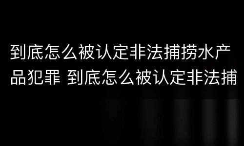 到底怎么被认定非法捕捞水产品犯罪 到底怎么被认定非法捕捞水产品犯罪