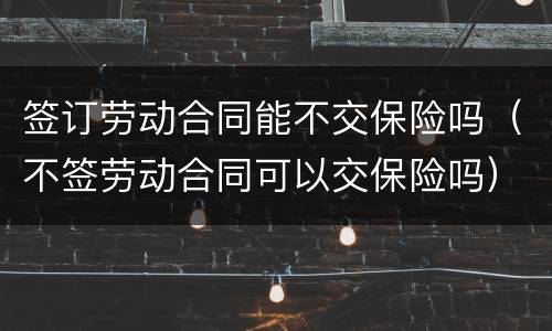 签订劳动合同能不交保险吗（不签劳动合同可以交保险吗）