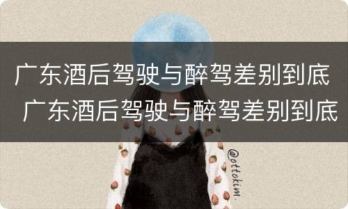 广东酒后驾驶与醉驾差别到底 广东酒后驾驶与醉驾差别到底多大