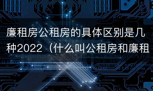 廉租房公租房的具体区别是几种2022（什么叫公租房和廉租房）