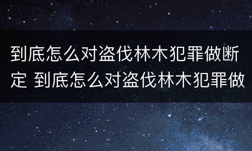 到底怎么对盗伐林木犯罪做断定 到底怎么对盗伐林木犯罪做断定