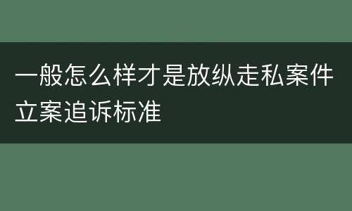 一般怎么样才是放纵走私案件立案追诉标准