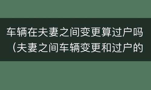 车辆在夫妻之间变更算过户吗（夫妻之间车辆变更和过户的区别）