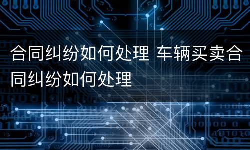 合同纠纷如何处理 车辆买卖合同纠纷如何处理