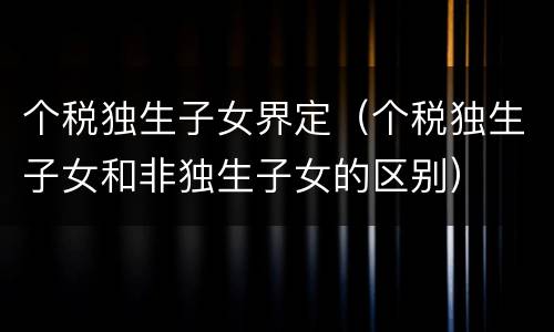 个税独生子女界定（个税独生子女和非独生子女的区别）