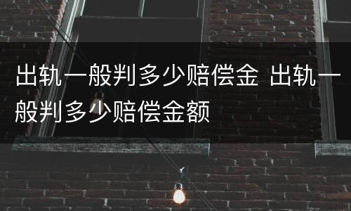 出轨一般判多少赔偿金 出轨一般判多少赔偿金额