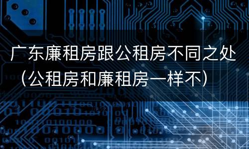 广东廉租房跟公租房不同之处（公租房和廉租房一样不）