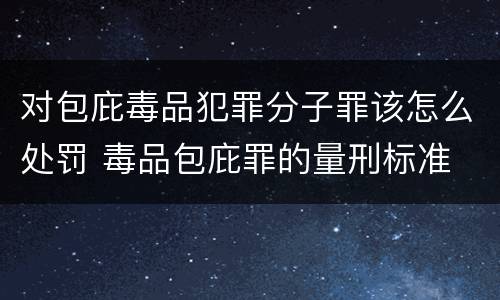 对包庇毒品犯罪分子罪该怎么处罚 毒品包庇罪的量刑标准