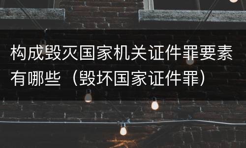 构成毁灭国家机关证件罪要素有哪些（毁坏国家证件罪）