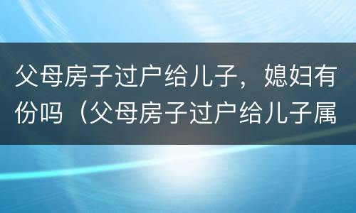 父母房子过户给儿子，媳妇有份吗（父母房子过户给儿子属于夫妻财产吗）