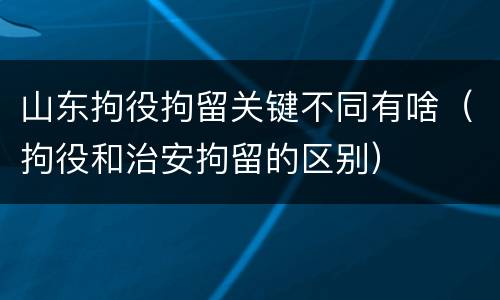 山东拘役拘留关键不同有啥（拘役和治安拘留的区别）