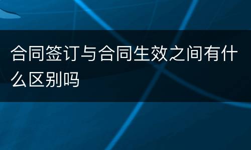 合同签订与合同生效之间有什么区别吗