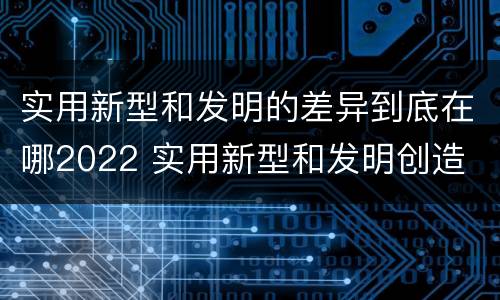 实用新型和发明的差异到底在哪2022 实用新型和发明创造