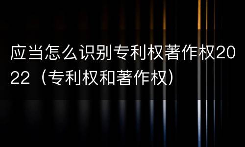 应当怎么识别专利权著作权2022（专利权和著作权）