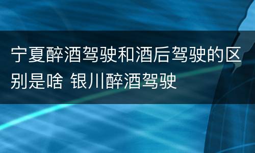 宁夏醉酒驾驶和酒后驾驶的区别是啥 银川醉酒驾驶