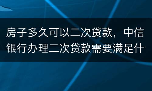 房子多久可以二次贷款，中信银行办理二次贷款需要满足什么条件