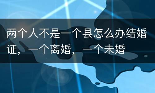两个人不是一个县怎么办结婚证，一个离婚，一个未婚