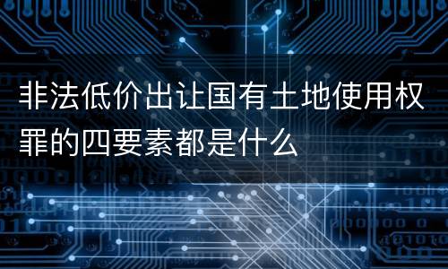 非法低价出让国有土地使用权罪的四要素都是什么