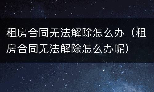 租房合同无法解除怎么办（租房合同无法解除怎么办呢）