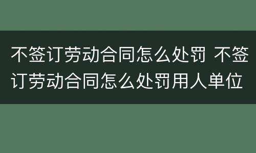 不签订劳动合同怎么处罚 不签订劳动合同怎么处罚用人单位