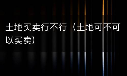 土地买卖行不行（土地可不可以买卖）
