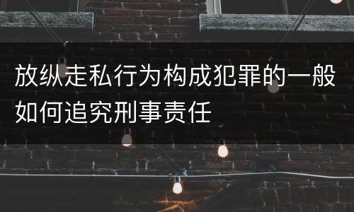 放纵走私行为构成犯罪的一般如何追究刑事责任