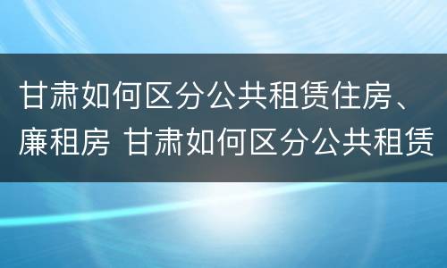 甘肃如何区分公共租赁住房、廉租房 甘肃如何区分公共租赁住房,廉租房的区别