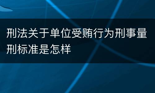 刑法关于单位受贿行为刑事量刑标准是怎样