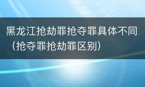 黑龙江抢劫罪抢夺罪具体不同（抢夺罪抢劫罪区别）