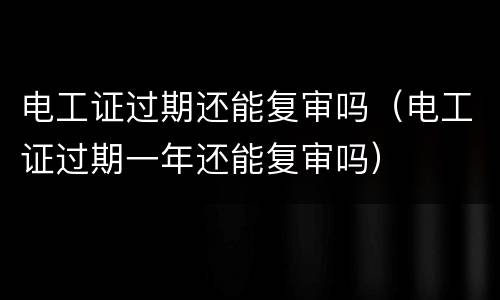 电工证过期还能复审吗（电工证过期一年还能复审吗）