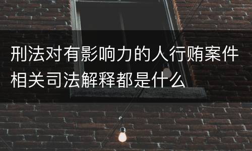 刑法对有影响力的人行贿案件相关司法解释都是什么