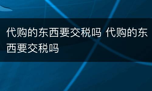 代购的东西要交税吗 代购的东西要交税吗