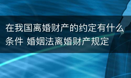 在我国离婚财产的约定有什么条件 婚姻法离婚财产规定