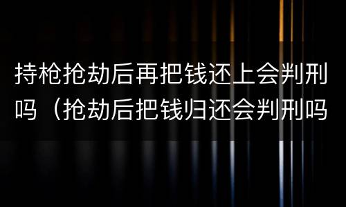 持枪抢劫后再把钱还上会判刑吗（抢劫后把钱归还会判刑吗?）