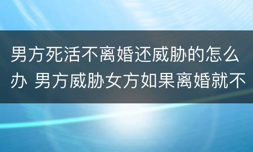 男方死活不离婚还威胁的怎么办 男方威胁女方如果离婚就不死不休