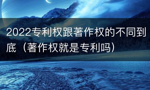 2022专利权跟著作权的不同到底（著作权就是专利吗）