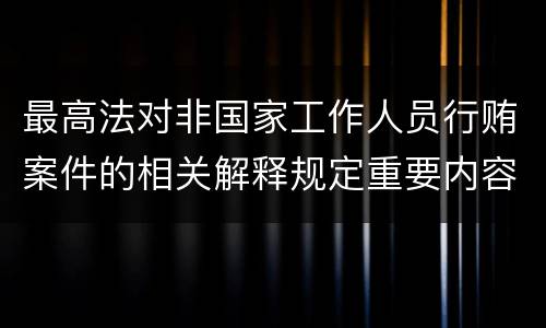 最高法对非国家工作人员行贿案件的相关解释规定重要内容有哪些