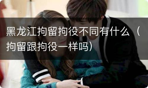 黑龙江拘留拘役不同有什么（拘留跟拘役一样吗）