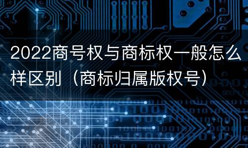 2022商号权与商标权一般怎么样区别（商标归属版权号）