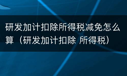 研发加计扣除所得税减免怎么算（研发加计扣除 所得税）