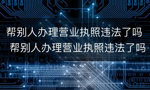 帮别人办理营业执照违法了吗 帮别人办理营业执照违法了吗怎么处罚