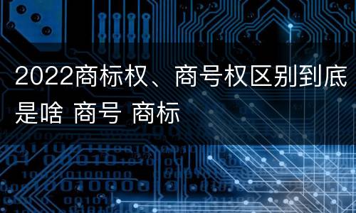 2022商标权、商号权区别到底是啥 商号 商标