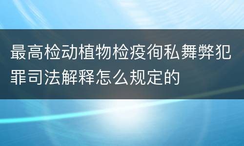 最高检动植物检疫徇私舞弊犯罪司法解释怎么规定的
