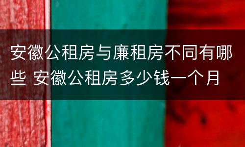 安徽公租房与廉租房不同有哪些 安徽公租房多少钱一个月