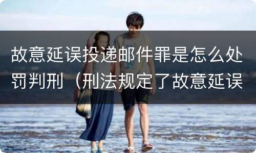 故意延误投递邮件罪是怎么处罚判刑（刑法规定了故意延误投递邮件罪）