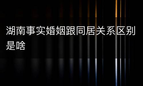湖南事实婚姻跟同居关系区别是啥