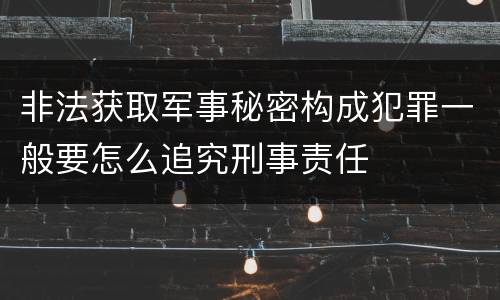 非法获取军事秘密构成犯罪一般要怎么追究刑事责任
