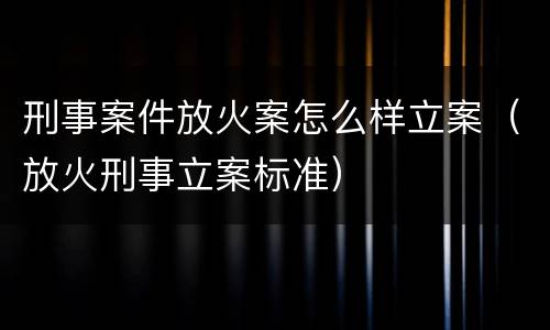 刑事案件放火案怎么样立案（放火刑事立案标准）