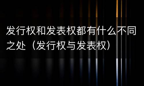 发行权和发表权都有什么不同之处（发行权与发表权）