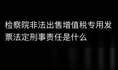 检察院非法出售增值税专用发票法定刑事责任是什么